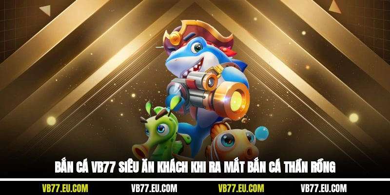 Bắn cá VB77 Siêu ăn khách khi ra mắt Bắn Cá Thần Rồng